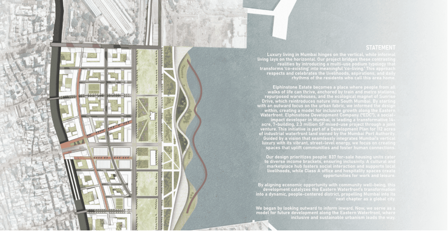 A map of an area of Mumbai with the text: "STATEMENT Luxury living in Mumbai hinges on the vertical, while informal living lays on the horizontal. Our project bridges these contrasting realities by introducing a multi-use podium typology that transforms 'co-existing' into meaningful 'co-living. This approach respects and celebrates the livelihoods, aspirations, and daily rhythms of the residents who call this area home. Elphinstone Estate becomes a place where people from all walks of life can thrive, anchored by train and metro stations repurposed warehouses, and the ecological magnet of Sunrise "Drive, which reintroduces nature into South Mumbai. By starting with an outward focus on the urban fabric, we informed the design within, creating a model for inclusive growth along the Eastern Waterfront. Elphinstone Development Company ("EDC"), a social-impact developer in Mumbai, is leading a transformative 14-acre, 7-building, 2.3 million SF mixed-use project through a joint venture. This initiative is part of a Development Plan for 112 acres of industrial waterfront land owned by the Mumbai Port Authority, Guided by a vision that seamlessly integrates Mumbai's vertical luxury with its vibrant, street-level energy, we focus on creating spaces that uplift communities and foster human connections Our design prioritizes people: 837 for-sale housing units cater to diverse income brackets, ensuring inclusivity. A cultural and marketplace hub fosters social interaction and supports local livelihoods, while Class A office and hospitality spaces create opportunities for work and leisure By aligning economic opportunity with community well-being, this development catalyzes the Eastern Waterfront's transformation into a dynamic, people-centered district, propelling Mumbai into its next chapter as a global city. We began by looking outward to inform inward. Now, we serve as al model for future development along the Eastern Waterfront, where inclusive and sustainable urbanism leads the way."